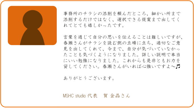 事務所のチラシの添削を頼んだところ、細かい所まで添削するだけではなく、選択できる提案まで出してくれてとても嬉しかったです。言葉を通じて自分の思いを伝えることは難しいですが、春瀬さんがチラシを読む側の立場に立ち、適切なご意見を出してくれて、今まで、自分が気づいていなかったことも気づくようになりました。詳しい説明で本当にいい勉強になりました。これからも是非ともお力を貸してください。春瀬さんがいれば心強いですよ~。ありがとうございます。MSHC studio 代表 賀 金晶