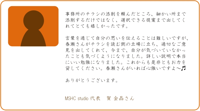 事務所のチラシの添削を頼んだところ、細かい所まで添削するだけではなく、選択できる提案まで出してくれてとても嬉しかったです。言葉を通じて自分の思いを伝えることは難しいですが、春瀬さんがチラシを読む側の立場に立ち、適切なご意見を出してくれて、今まで、自分が気づいていなかったことも気づくようになりました。詳しい説明で本当にいい勉強になりました。これからも是非ともお力を貸してください。春瀬さんがいれば心強いですよ～。ありがとうございます。MSHC studio 代表　賀　金晶