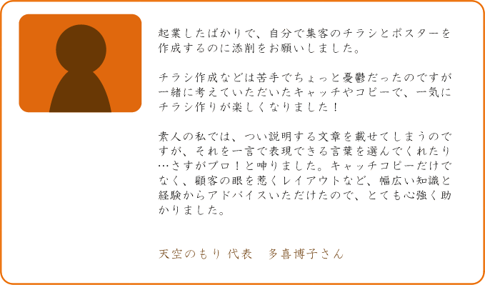 起業したばかりで、自分で集客のチラシとポスターを作成するのに添削をお願いしました。チラシ作成などは苦手でちょっと憂鬱だったのですが一緒に考えていただいたキャッチやコピーで、一気にチラシ作りが楽しくなりました!素人の私では、つい説明する文章を載せてしまうのですが、それを一言で表現できる言葉を選んでくれたり・・・・さすがプロ!と呻りました。キャッチコピーだけでなく、顧客の眼を惹くレイアウトなど、幅広い知識と経験からアドバイスいただけたので、とても心強く助かりました。天空のもり 代表 多喜博子