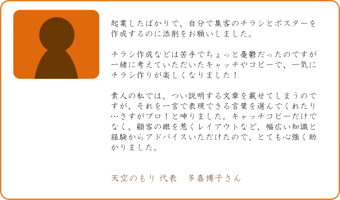 起業したばかりで、自分で集客のチラシとポスターを作成するのに添削をお願いしました。チラシ作成などは苦手でちょっと憂鬱だったのですが一緒に考えていただいたキャッチやコピーで、一気にチラシ作りが楽しくなりました！素人の私では、つい説明する文章を載せてしまうのですが、それを一言で表現できる言葉を選んでくれたり・・・・さすがプロ！と呻りました。キャッチコピーだけでなく、顧客の眼を惹くレイアウトなど、幅広い知識と経験からアドバイスいただけたので、とても心強く助かりました。天空のもり　代表　多喜博子