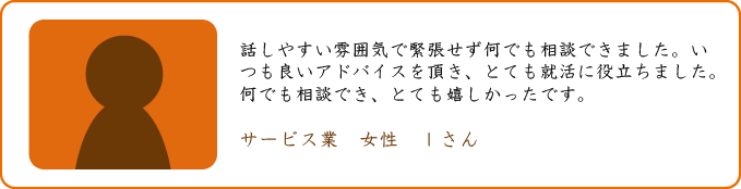 話しやすい雰囲気で緊張せず何でも相談できました。いつも良いアドバイスを頂き、とても就活に役立ちました。何でも相談でき、とても嬉しかったです。 サービス業 女性 Iさん