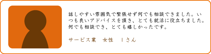 話しやすい雰囲気で緊張せず何でも相談できました。いつも良いアドバイスを頂き、とても就活に役立ちました。何でも相談でき、とても嬉しかったです。 サービス業　女性　Ｉさん