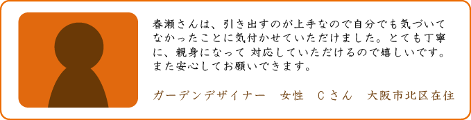 春瀬さんは、引き出すのが上手なので自分でも気づいてなかったことに気付かせていただけました。とても丁寧に、親身になって 対応していただけるので嬉しいです。また安心してお願いできます。ガーデンデザイナー　女性　Cさん　大阪市北区在住