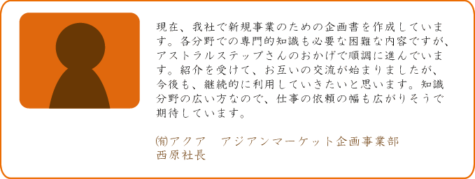 現在、我社で新規事業のための企画書を作成しています。各分野での専門的知識も必要な困難な内容ですが、アストラルステップさんのおかげで順調に進んでいます。紹介を受けて、お互いの交流が始まりましたが、今後も、継続的に利用していきたいと思います。知識分野の広い方なので、仕事の依頼の幅も広がりそうで期待しています。 ㈲アクア アジアンマーケット企画事業部 西原社長