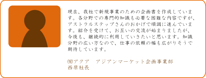 現在、我社で新規事業のための企画書を作成しています。各分野での専門的知識も必要な困難な内容ですが、アストラルステップさんのおかげで順調に進んでいます。紹介を受けて、お互いの交流が始まりましたが、今後も、継続的に利用していきたいと思います。知識分野の広い方なので、仕事の依頼の幅も広がりそうで期待しています。 ㈲アクア　アジアンマーケット企画事業部 西原社長